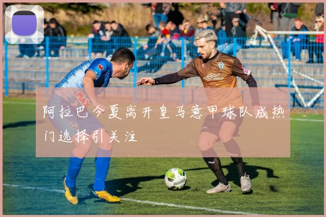 阿拉巴今夏离开皇马意甲球队成热门选择引关注