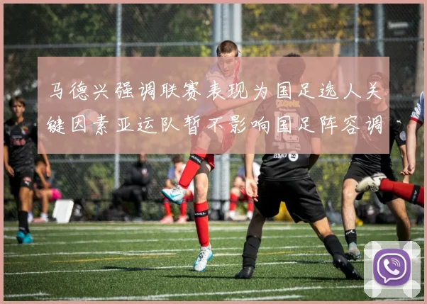 马德兴强调联赛表现为国足选人关键因素亚运队暂不影响国足阵容调整