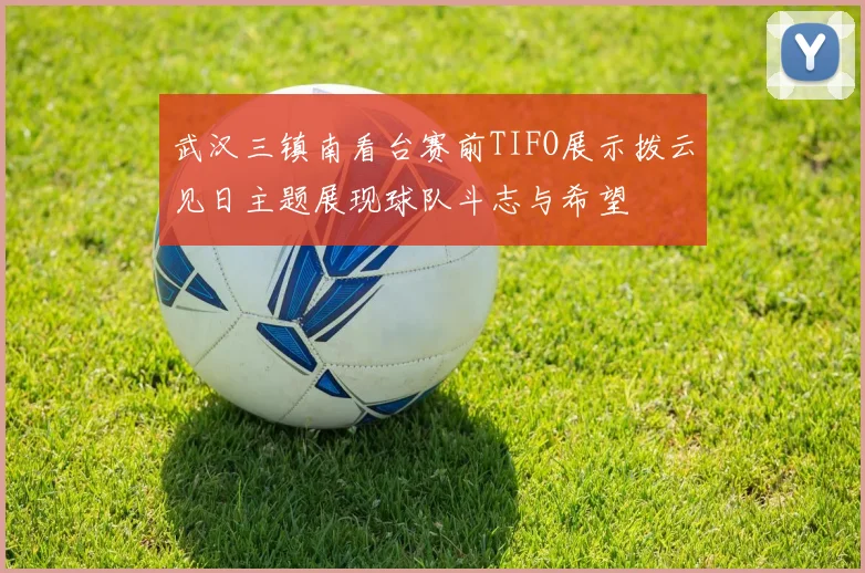 武汉三镇南看台赛前TIFO展示拨云见日主题展现球队斗志与希望