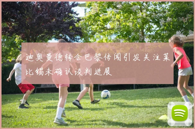 迪奥曼德转会巴黎传闻引发关注莱比锡未确认谈判进展