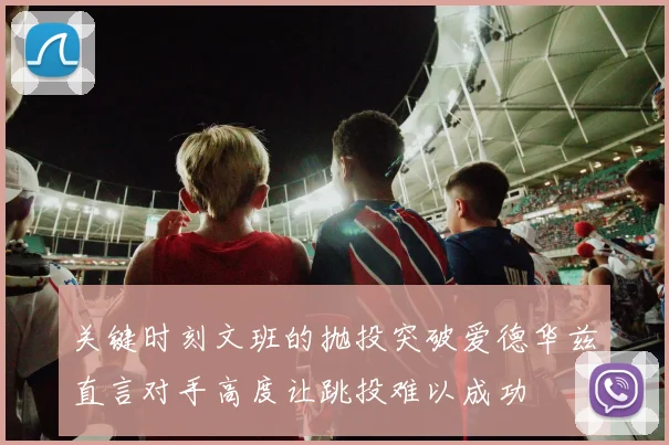 关键时刻文班的抛投突破爱德华兹直言对手高度让跳投难以成功