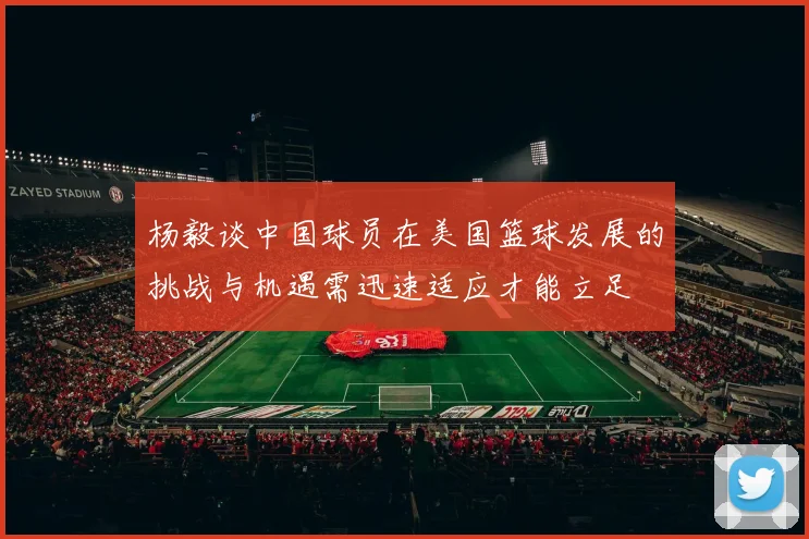 杨毅谈中国球员在美国篮球发展的挑战与机遇需迅速适应才能立足