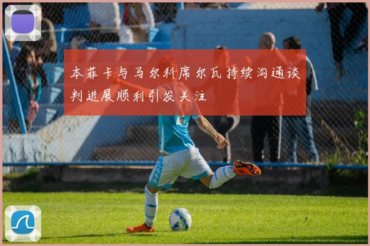 本菲卡与马尔科席尔瓦持续沟通谈判进展顺利引发关注