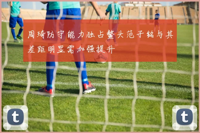 周琦防守能力独占鳌头范子铭与其差距明显需加强提升