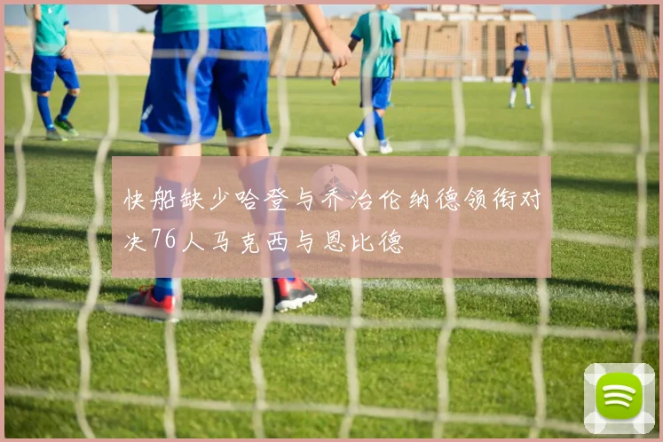 快船缺少哈登与乔治伦纳德领衔对决76人马克西与恩比德