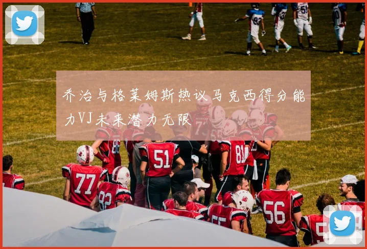 乔治与格莱姆斯热议马克西得分能力VJ未来潜力无限