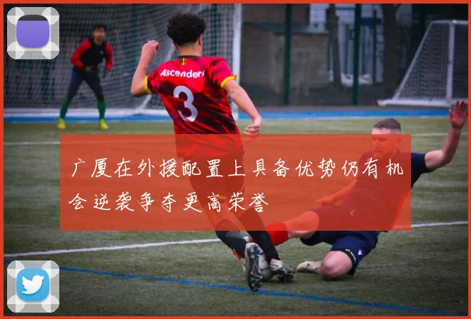 广厦在外援配置上具备优势仍有机会逆袭争夺更高荣誉