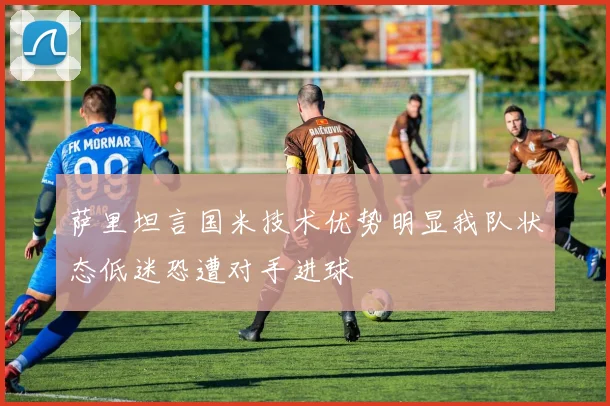 萨里坦言国米技术优势明显我队状态低迷恐遭对手进球