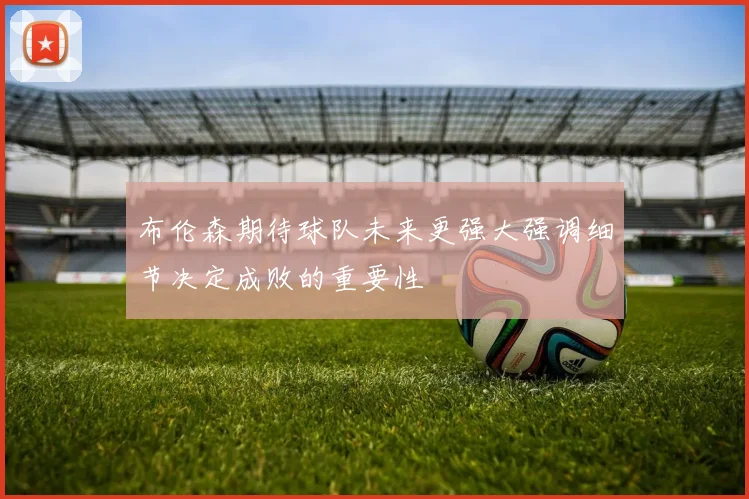 布伦森期待球队未来更强大强调细节决定成败的重要性