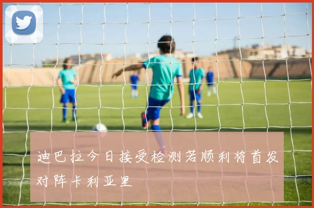 迪巴拉今日接受检测若顺利将首发对阵卡利亚里