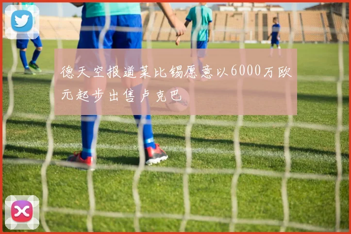 德天空报道莱比锡愿意以6000万欧元起步出售卢克巴