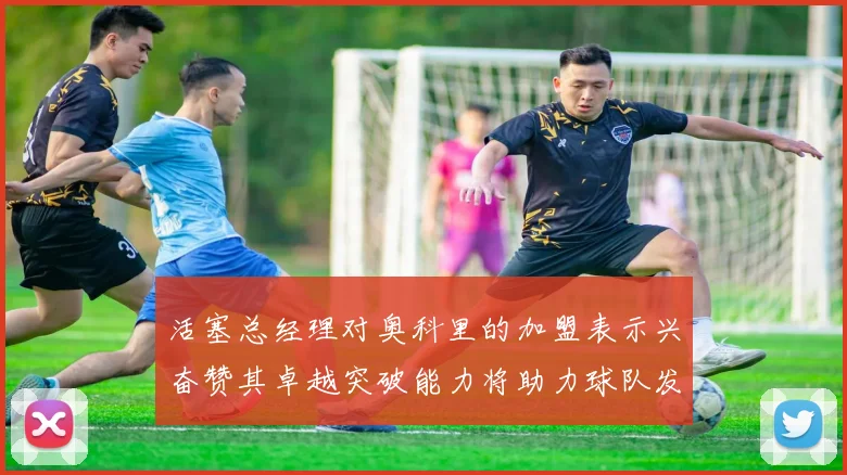 活塞总经理对奥科里的加盟表示兴奋赞其卓越突破能力将助力球队发展