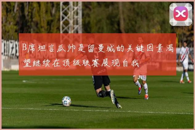 B席坦言瓜帅是留曼城的关键因素渴望继续在顶级联赛展现自我