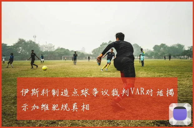 伊斯科制造点球争议裁判VAR对话揭示加维犯规真相