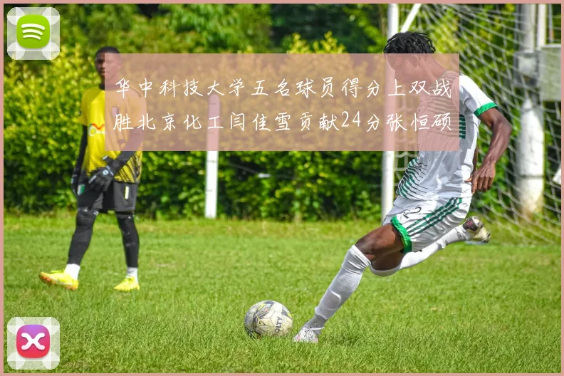 华中科技大学五名球员得分上双战胜北京化工闫佳雪贡献24分张恒硕斩获25分8篮板8助攻
