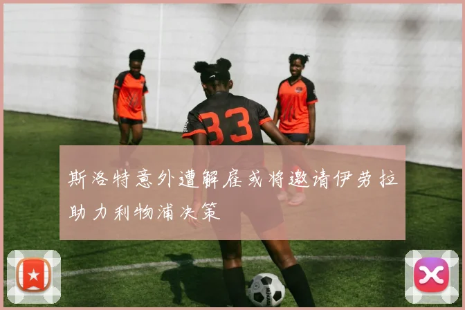 斯洛特意外遭解雇或将邀请伊劳拉助力利物浦决策