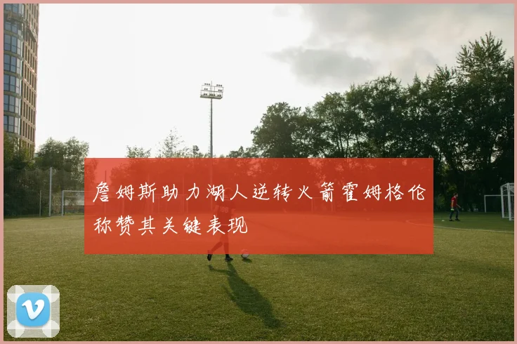 詹姆斯助力湖人逆转火箭霍姆格伦称赞其关键表现