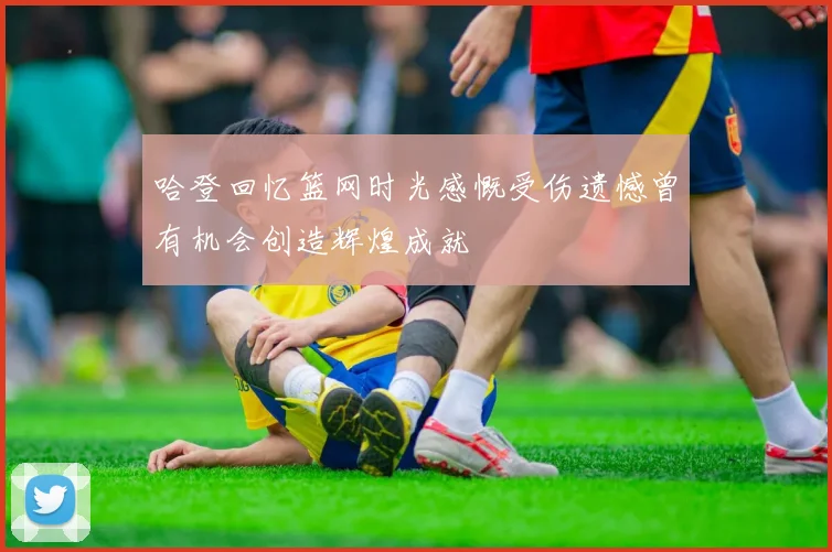 哈登回忆篮网时光感慨受伤遗憾曾有机会创造辉煌成就